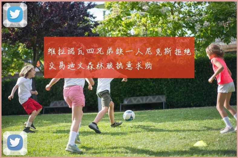 维拉诺瓦四兄弟缺一人尼克斯拒绝交易迪文森林狼执意求购