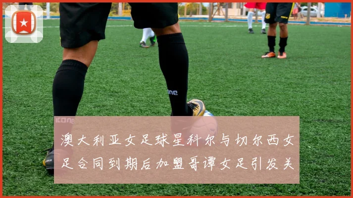 澳大利亚女足球星科尔与切尔西女足合同到期后加盟哥谭女足引发关注