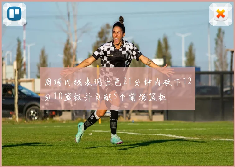 周琦内线表现出色21分钟内砍下12分10篮板并贡献5个前场篮板