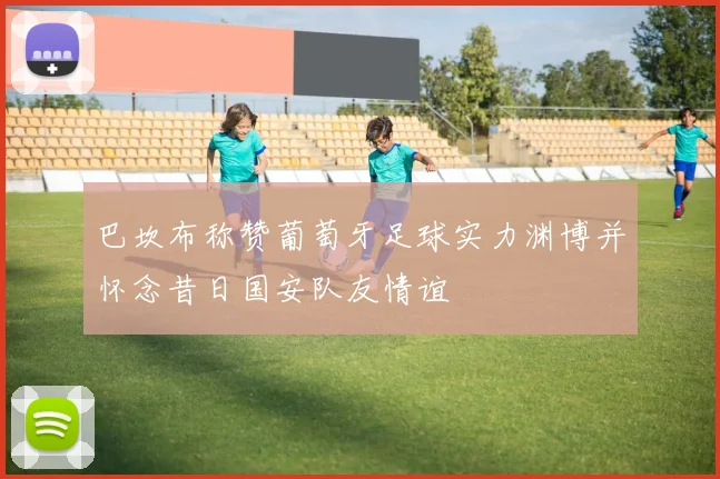 巴坎布称赞葡萄牙足球实力渊博并怀念昔日国安队友情谊