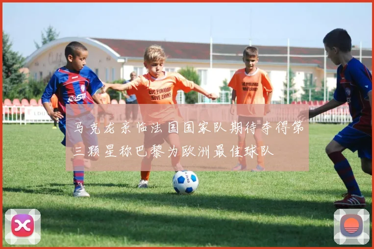 马克龙亲临法国国家队期待夺得第三颗星称巴黎为欧洲最佳球队