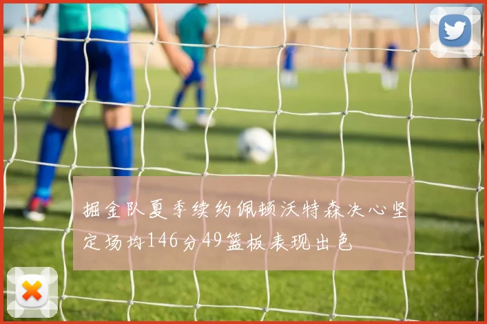 掘金队夏季续约佩顿沃特森决心坚定场均146分49篮板表现出色
