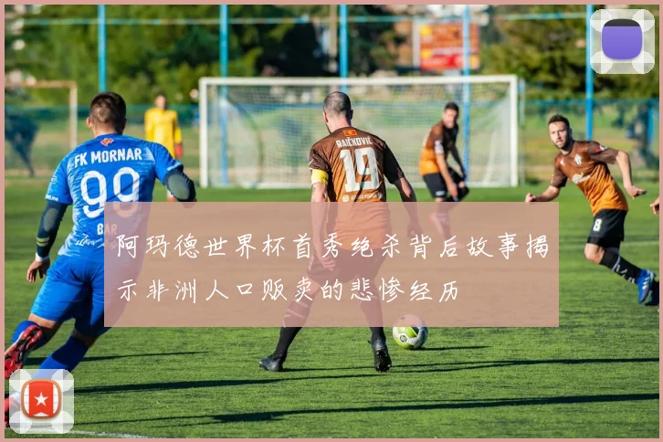 阿玛德世界杯首秀绝杀背后故事揭示非洲人口贩卖的悲惨经历