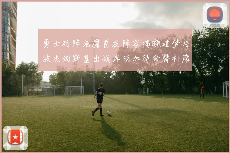 勇士对阵老鹰首发阵容揭晓追梦与波杰姆斯基出战库明加待命替补席