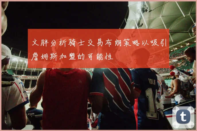 文胖分析骑士交易布朗策略以吸引詹姆斯加盟的可能性