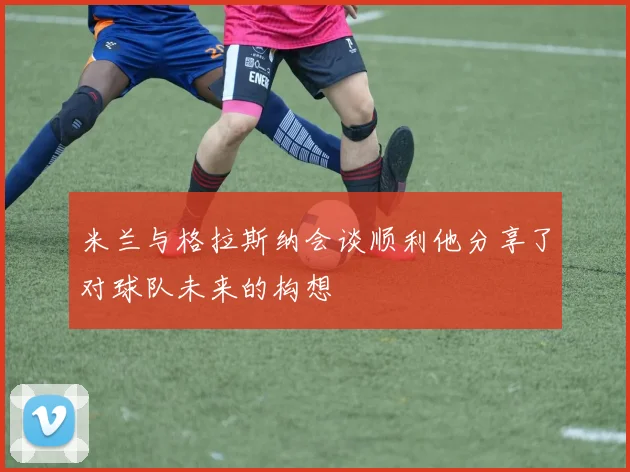 米兰与格拉斯纳会谈顺利他分享了对球队未来的构想