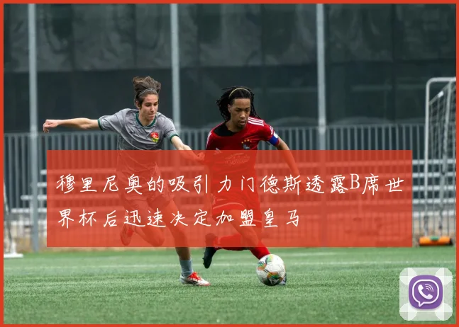 穆里尼奥的吸引力门德斯透露B席世界杯后迅速决定加盟皇马