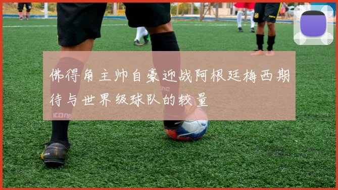 佛得角主帅自豪迎战阿根廷梅西期待与世界级球队的较量
