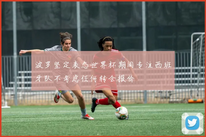 波罗坚定表态世界杯期间专注西班牙队不考虑任何转会报价