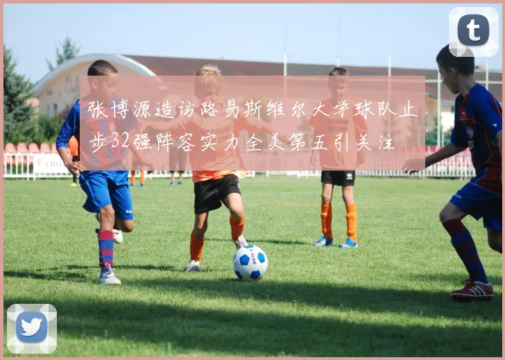 张博源造访路易斯维尔大学球队止步32强阵容实力全美第五引关注