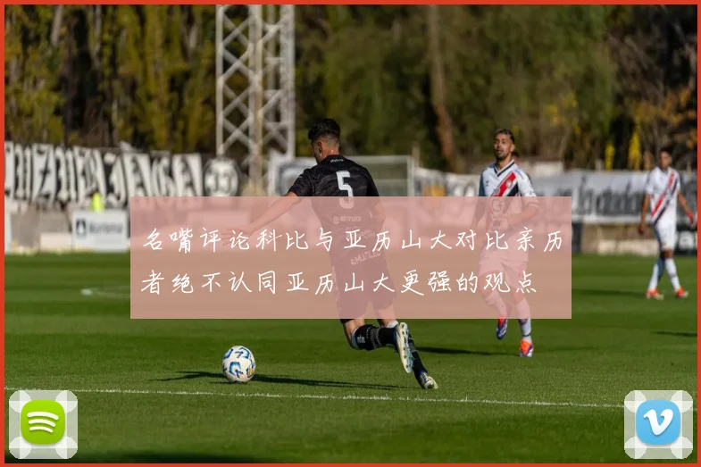 名嘴评论科比与亚历山大对比亲历者绝不认同亚历山大更强的观点