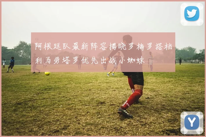 阿根廷队最新阵容揭晓罗梅罗搭档利马劳塔罗优先出战小蜘蛛