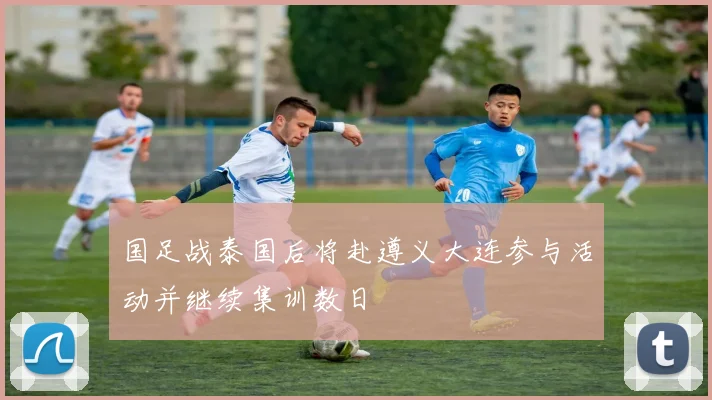 国足战泰国后将赴遵义大连参与活动并继续集训数日