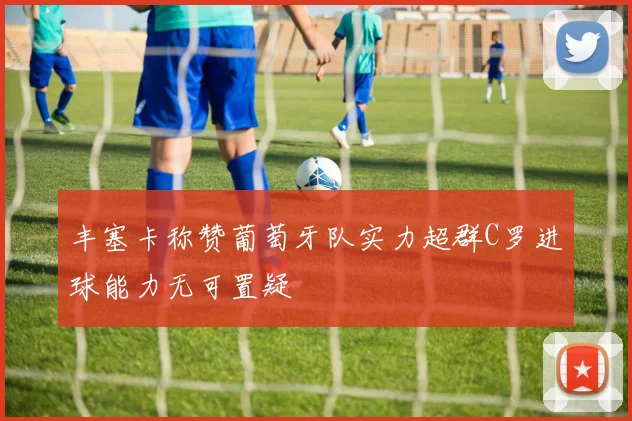 丰塞卡称赞葡萄牙队实力超群C罗进球能力无可置疑
