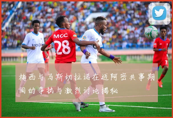 梅西与马斯切拉诺在迈阿密共事期间的争执与激烈讨论揭秘