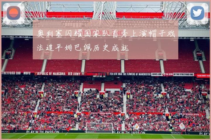 奥利塞闪耀国家队首秀上演帽子戏法追平姆巴佩历史成就