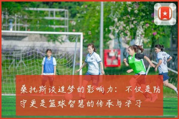 桑托斯谈追梦的影响力：不仅是防守更是篮球智慧的传承与学习