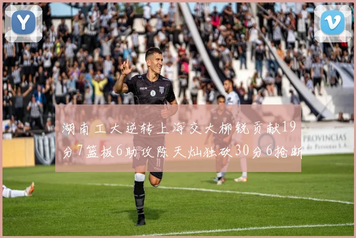 湖南工大逆转上海交大柳锐贡献19分7篮板6助攻陈天灿独砍30分6抢断助力胜利