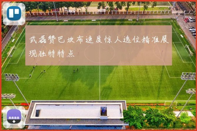 武磊赞巴坎布速度惊人选位精准展现独特特点