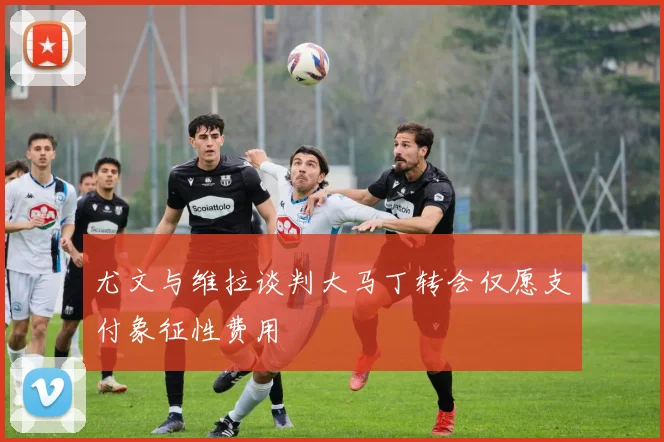 尤文与维拉谈判大马丁转会仅愿支付象征性费用