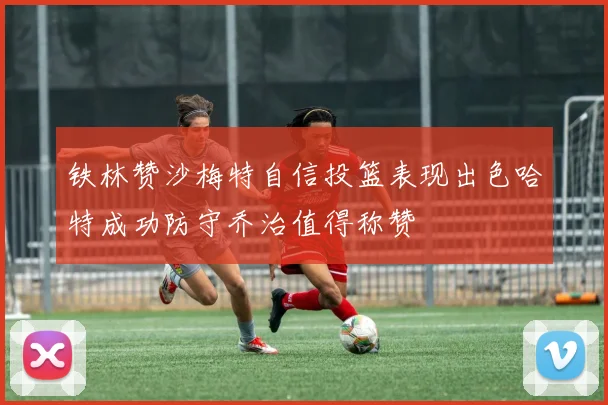 铁林赞沙梅特自信投篮表现出色哈特成功防守乔治值得称赞