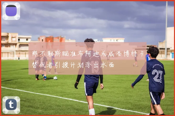 那不勒斯瞄准布阿迪或成洛博特卡替代者引援计划浮出水面