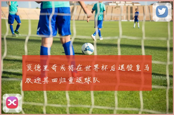 莫德里奇或将在世界杯后退役皇马欢迎其回归重返球队