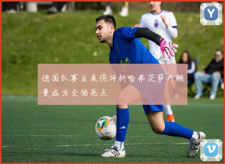德国队赛后表现评析哈弗茨萨内鲍曼成为全场亮点