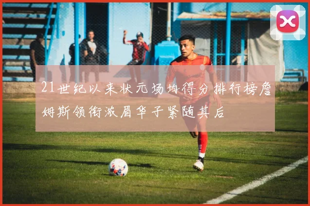 21世纪以来状元场均得分排行榜詹姆斯领衔浓眉华子紧随其后