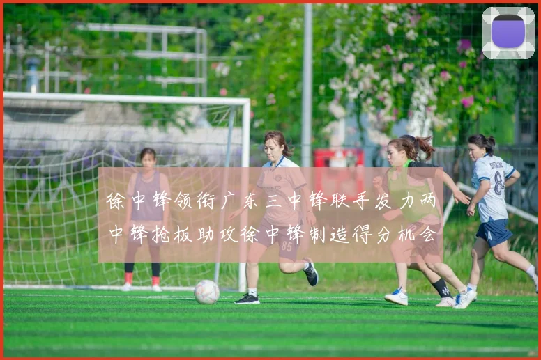 徐中锋领衔广东三中锋联手发力两中锋抢板助攻徐中锋制造得分机会